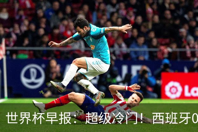 世界杯早报：超级冷门！西班牙0-0佛得角
