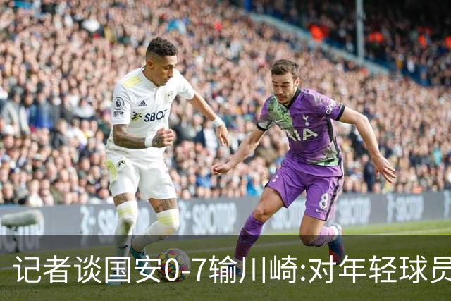 记者谈国安0-7输川崎:对年轻球员不能捧杀或棒杀